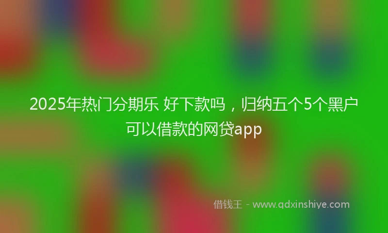 2025年热门分期乐 好下款吗，归纳五个5个黑户可以借款的网贷app
