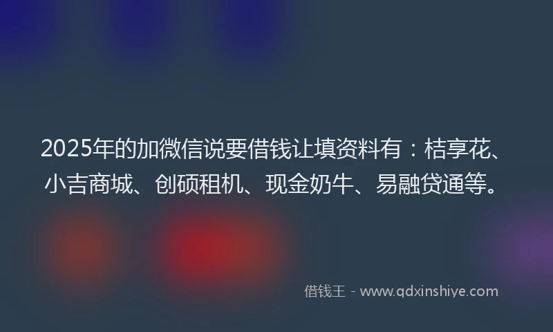 2025年的加微信说要借钱让填资料有：桔享花、小吉商城、创硕租机、现金奶牛、易融贷通等。