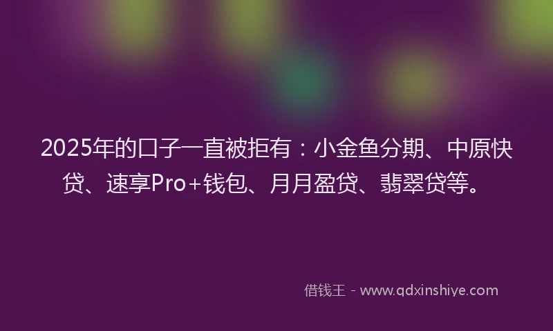 2025年的口子一直被拒有：小金鱼分期、中原快贷、速享Pro+钱包、月月盈贷、翡翠贷等。
