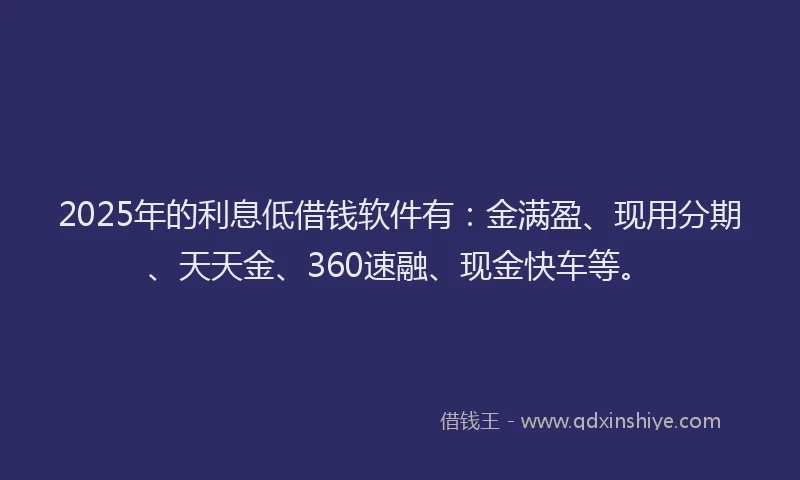 2025年的利息低借钱软件有：金满盈、现用分期、天天金、360速融、现金快车等。