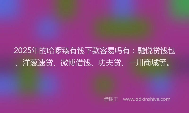 2025年的哈啰臻有钱下款容易吗有：融悦贷钱包、洋葱速贷、微博借钱、功夫贷、一川商城等。