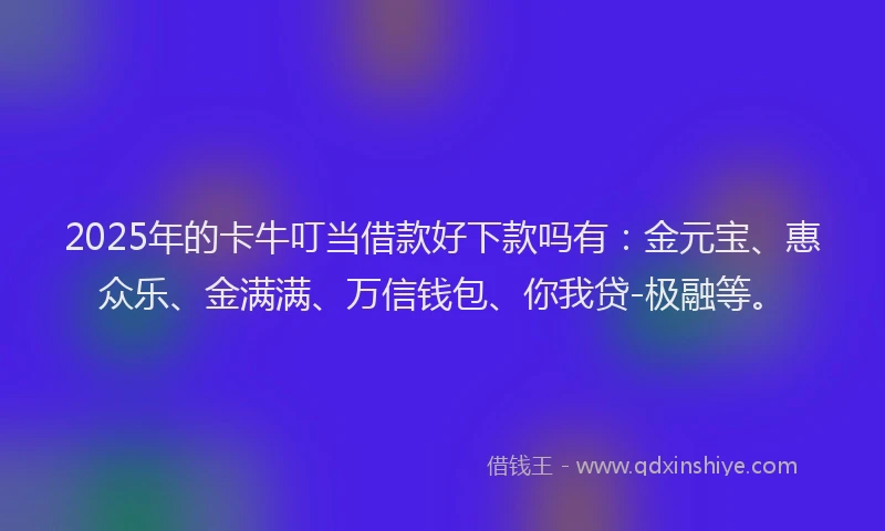 2025年的卡牛叮当借款好下款吗有：金元宝、惠众乐、金满满、万信钱包、你我贷-极融等。