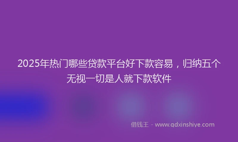 2025年热门哪些贷款平台好下款容易，归纳五个无视一切是人就下款软件