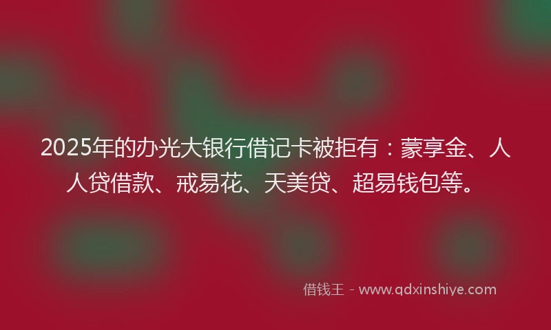 2025年的办光大银行借记卡被拒有：蒙享金、人人贷借款、戒易花、天美贷、超易钱包等。