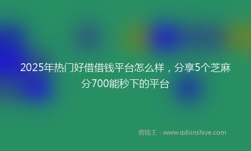 2025年热门好借借钱平台怎么样，分享5个芝麻分700能秒下的平台