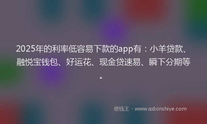 2025年的利率低容易下款的app有：小羊贷款、融悦宝钱包、好运花、现金贷速易、瞬下分期等。