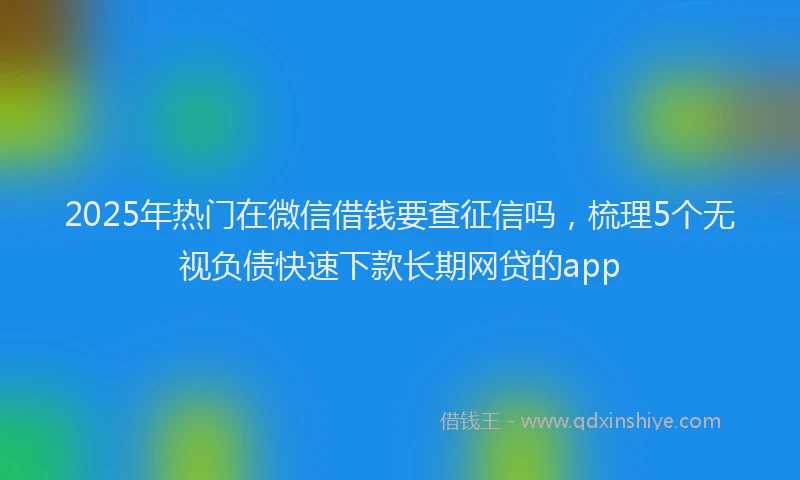 2025年热门在微信借钱要查征信吗，梳理5个无视负债快速下款长期网贷的app