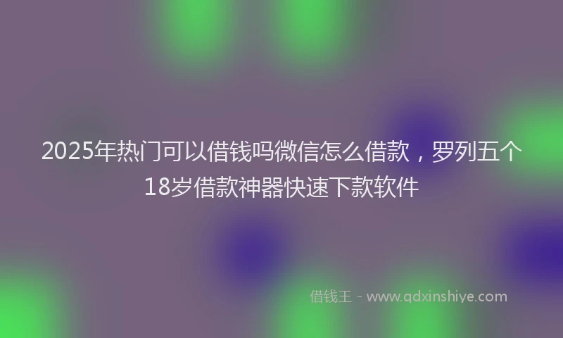 2025年热门可以借钱吗微信怎么借款，罗列五个18岁借款神器快速下款软件