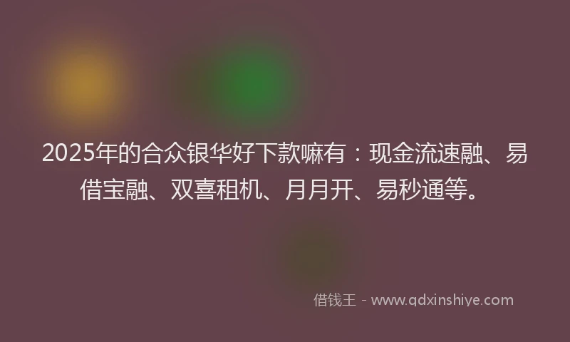 2025年的合众银华好下款嘛有：现金流速融、易借宝融、双喜租机、月月开、易秒通等。