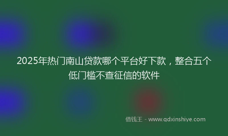 2025年热门南山贷款哪个平台好下款，整合五个低门槛不查征信的软件