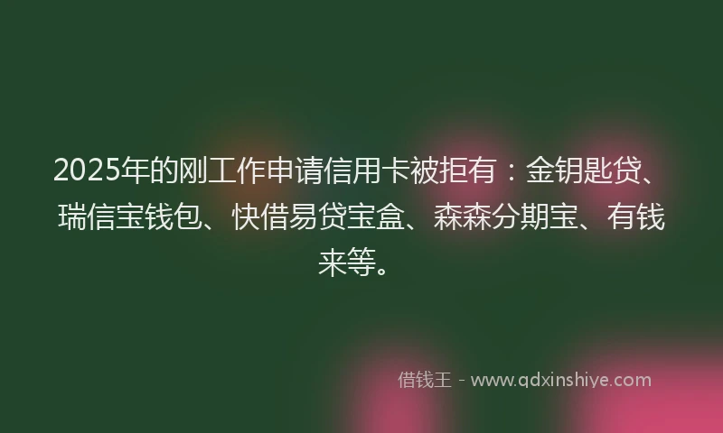 2025年的刚工作申请信用卡被拒有：金钥匙贷、瑞信宝钱包、快借易贷宝盒、森森分期宝、有钱来等。