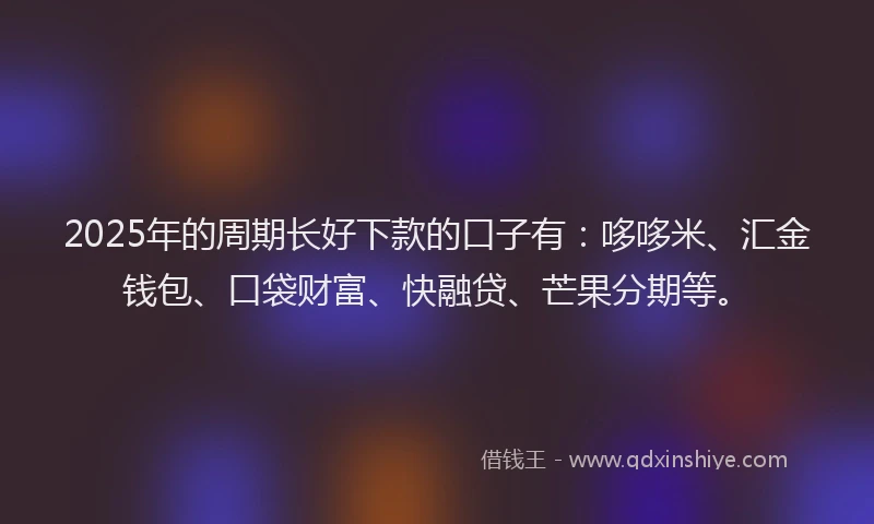 2025年的周期长好下款的口子有：哆哆米、汇金钱包、口袋财富、快融贷、芒果分期等。