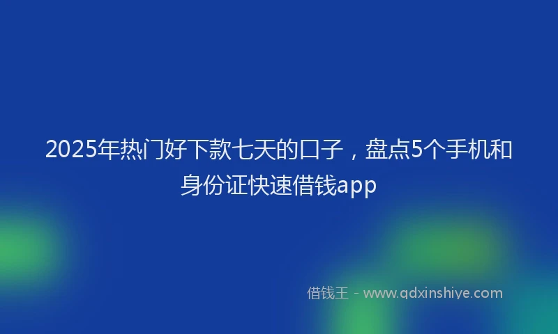 2025年热门好下款七天的口子，盘点5个手机和身份证快速借钱app