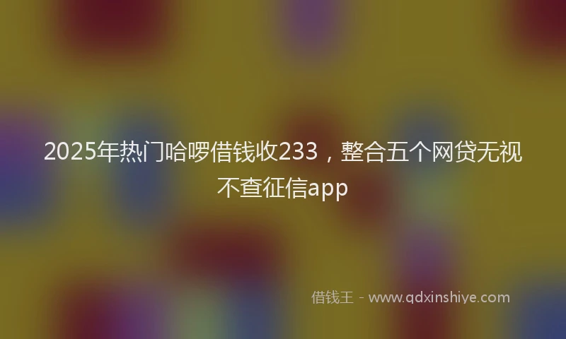 2025年热门哈啰借钱收233，整合五个网贷无视不查征信app