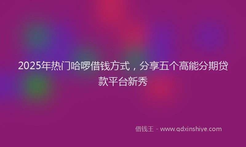 2025年热门哈啰借钱方式，分享五个高能分期贷款平台新秀