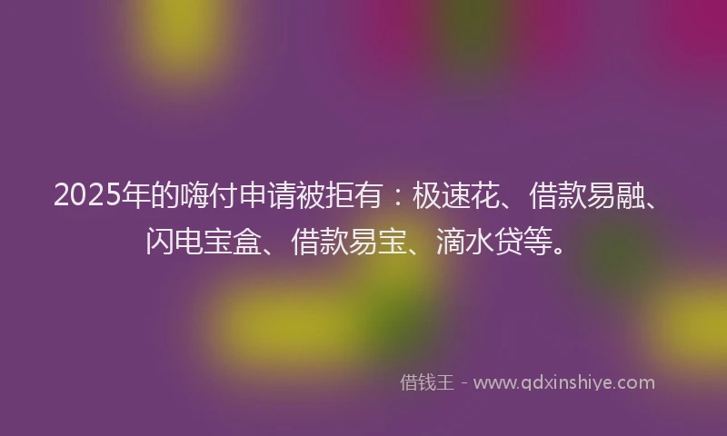 2025年的嗨付申请被拒有：极速花、借款易融、闪电宝盒、借款易宝、滴水贷等。
