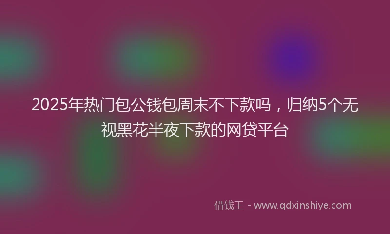 2025年热门包公钱包周末不下款吗，归纳5个无视黑花半夜下款的网贷平台