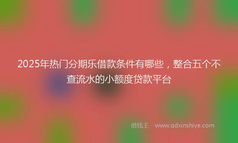 2025年热门分期乐借款条件有哪些，整合五个不查流水的小额度贷款平台