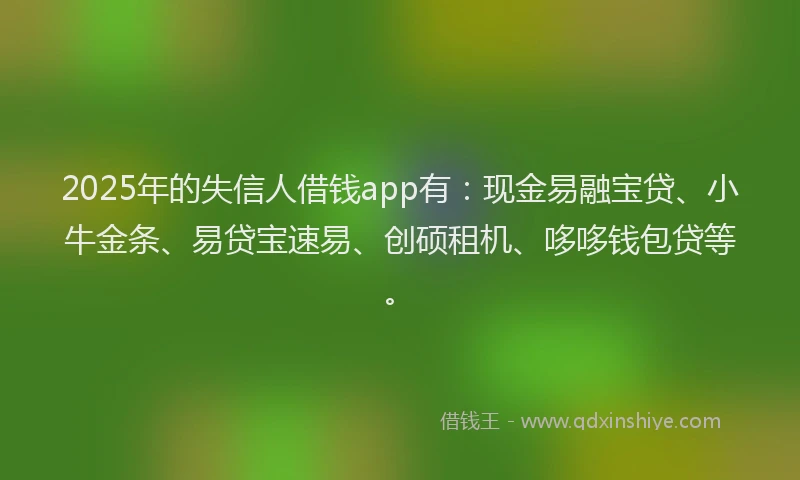 2025年的失信人借钱app有：现金易融宝贷、小牛金条、易贷宝速易、创硕租机、哆哆钱包贷等。