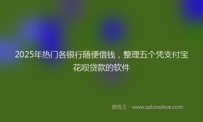 2025年热门各银行随便借钱，整理五个凭支付宝花呗贷款的软件