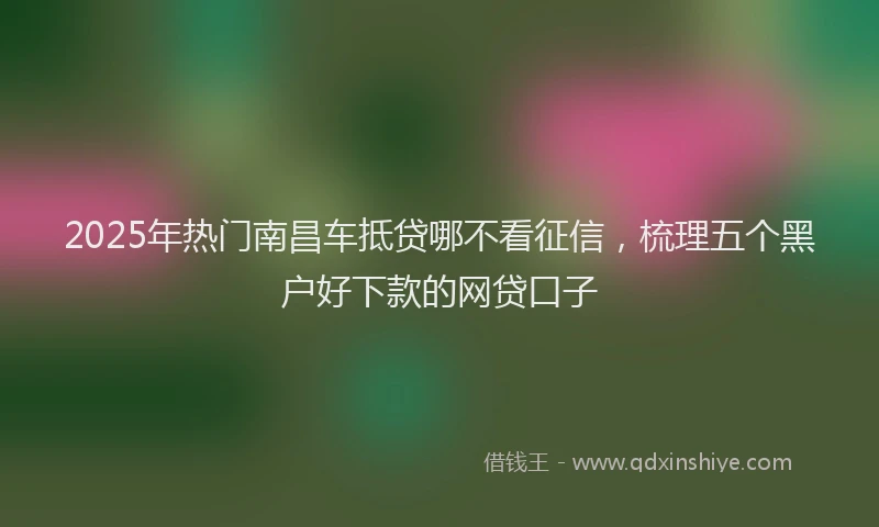 2025年热门南昌车抵贷哪不看征信，梳理五个黑户好下款的网贷口子