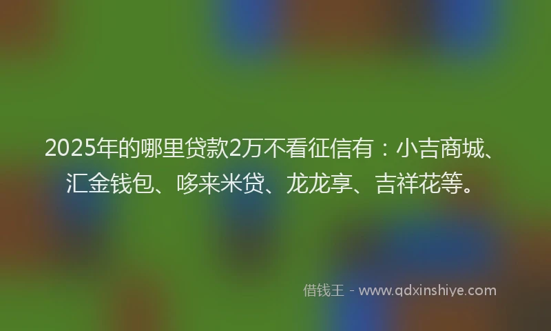 2025年的哪里贷款2万不看征信有：小吉商城、汇金钱包、哆来米贷、龙龙享、吉祥花等。