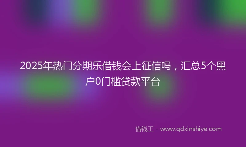 2025年热门分期乐借钱会上征信吗，汇总5个黑户0门槛贷款平台