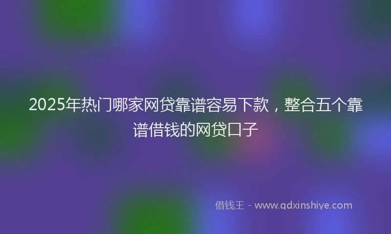 2025年热门哪家网贷靠谱容易下款，整合五个靠谱借钱的网贷口子