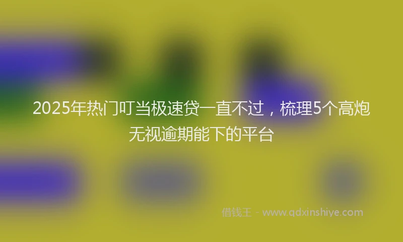 2025年热门叮当极速贷一直不过，梳理5个高炮无视逾期能下的平台