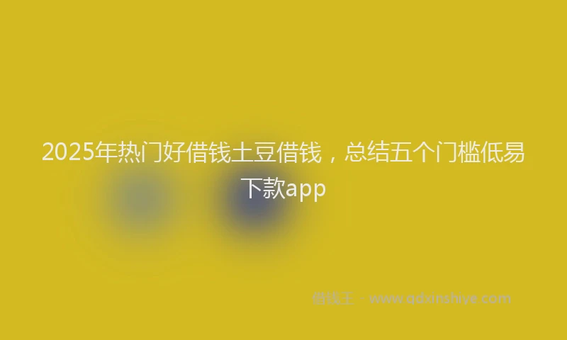 2025年热门好借钱土豆借钱，总结五个门槛低易下款app