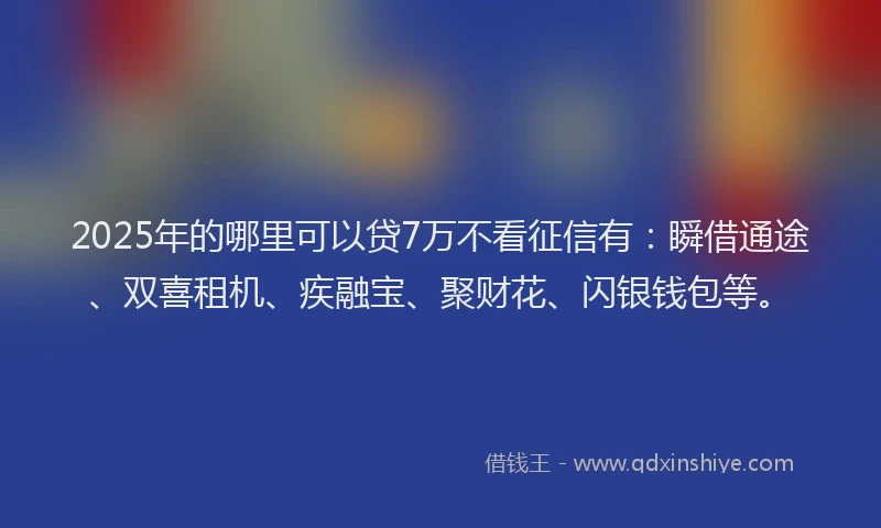 2025年的哪里可以贷7万不看征信有：瞬借通途、双喜租机、疾融宝、聚财花、闪银钱包等。
