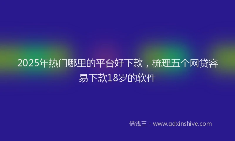 2025年热门哪里的平台好下款，梳理五个网贷容易下款18岁的软件