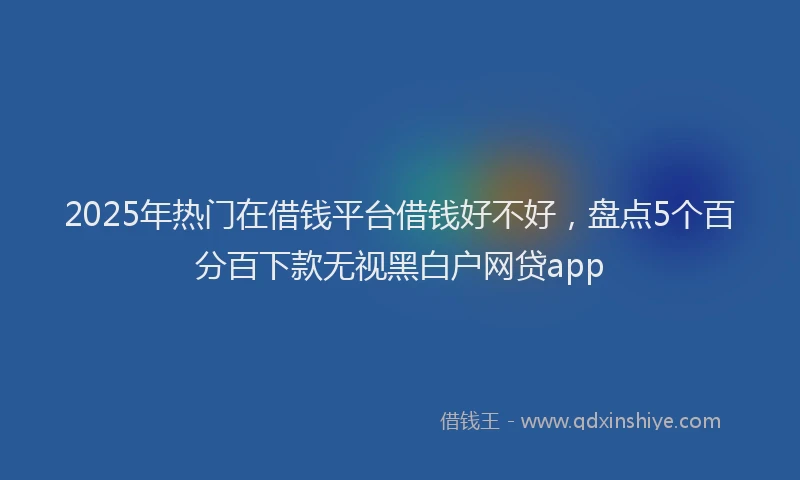 2025年热门在借钱平台借钱好不好，盘点5个百分百下款无视黑白户网贷app