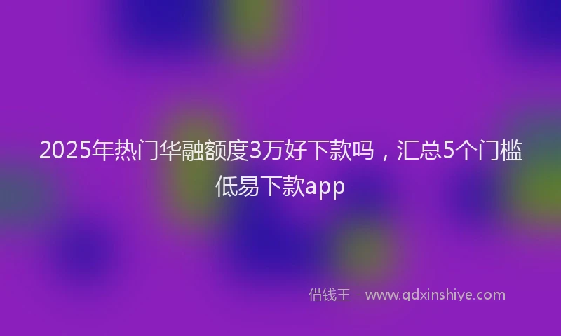 2025年热门华融额度3万好下款吗，汇总5个门槛低易下款app