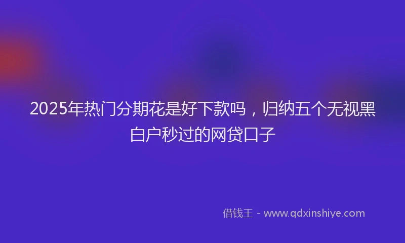 2025年热门分期花是好下款吗，归纳五个无视黑白户秒过的网贷口子