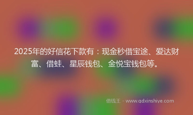 2025年的好信花下款有：现金秒借宝途、爱达财富、借蛙、星辰钱包、金悦宝钱包等。