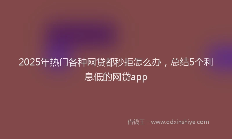 2025年热门各种网贷都秒拒怎么办，总结5个利息低的网贷app