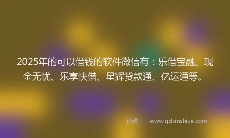 2025年的可以借钱的软件微信有：乐借宝融、现金无忧、乐享快借、星辉贷款通、亿运通等。