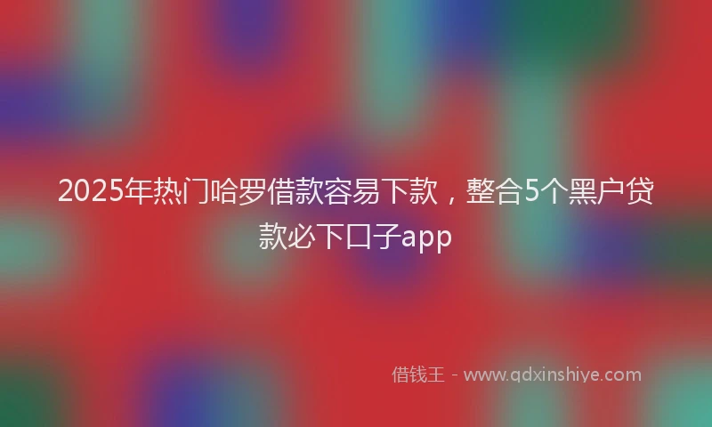 2025年热门哈罗借款容易下款，整合5个黑户贷款必下口子app