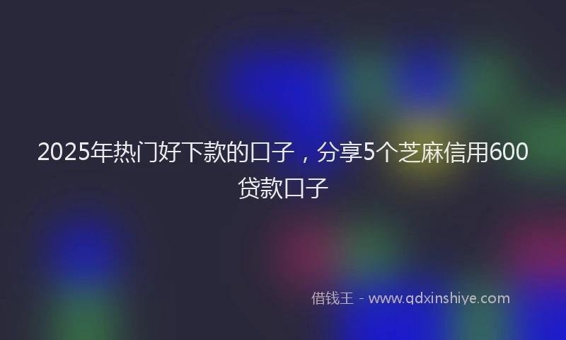 2025年热门好下款的口子，分享5个芝麻信用600贷款口子