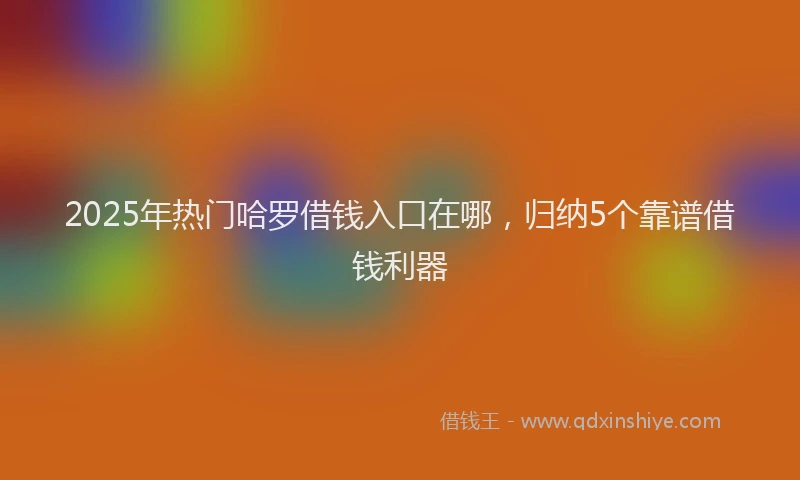 2025年热门哈罗借钱入口在哪，归纳5个靠谱借钱利器