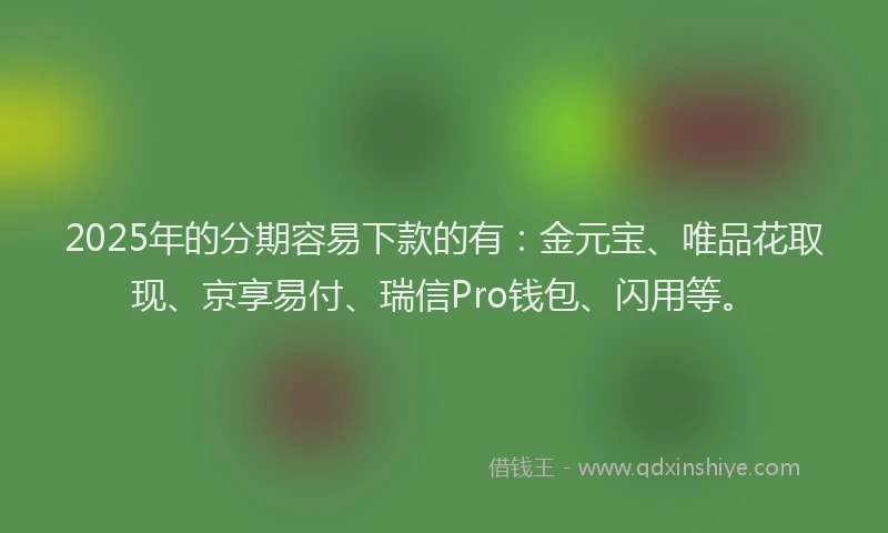 2025年的分期容易下款的有：金元宝、唯品花取现、京享易付、瑞信Pro钱包、闪用等。