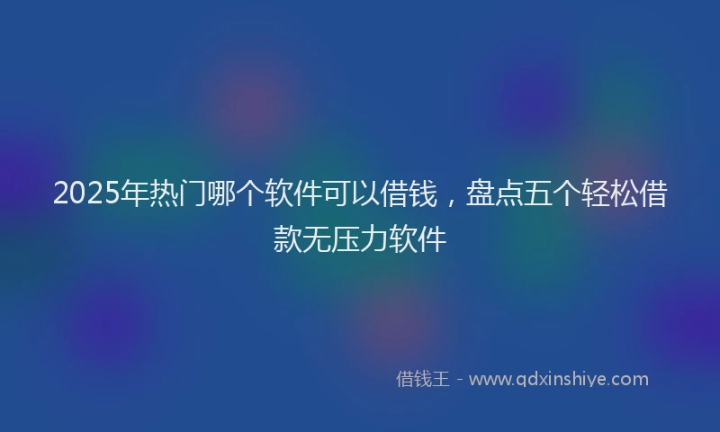 2025年热门哪个软件可以借钱，盘点五个轻松借款无压力软件