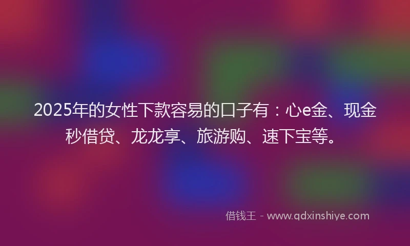 2025年的女性下款容易的口子有：心e金、现金秒借贷、龙龙享、旅游购、速下宝等。
