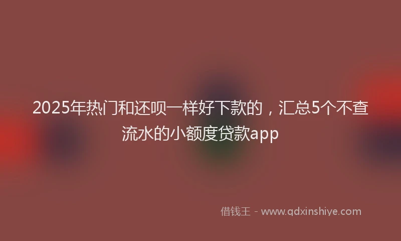 2025年热门和还呗一样好下款的，汇总5个不查流水的小额度贷款app
