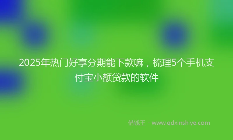 2025年热门好享分期能下款嘛，梳理5个手机支付宝小额贷款的软件