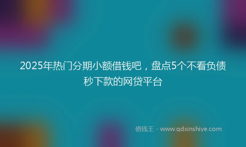 2025年热门分期小额借钱吧，盘点5个不看负债秒下款的网贷平台