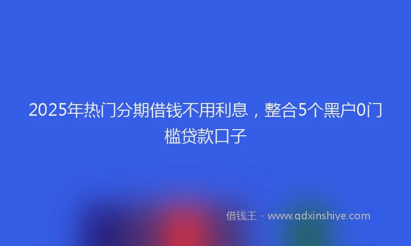 2025年热门分期借钱不用利息，整合5个黑户0门槛贷款口子
