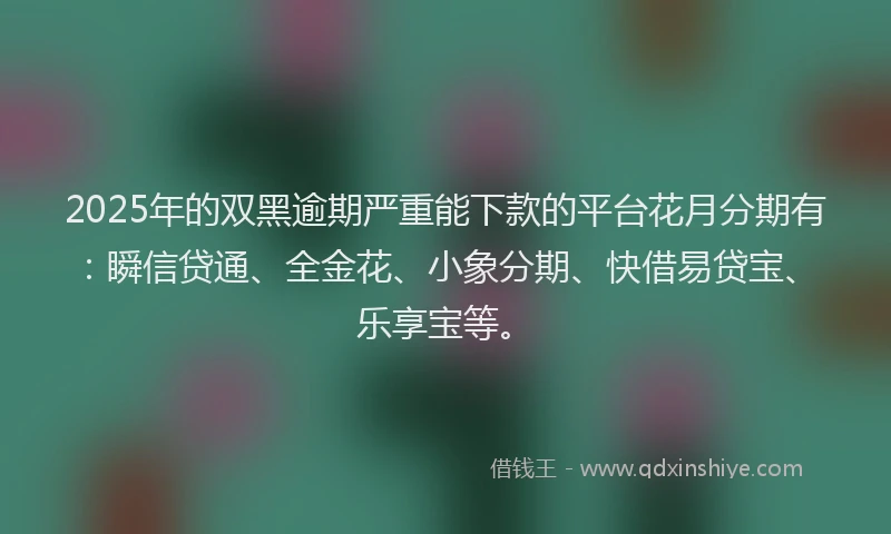 2025年的双黑逾期严重能下款的平台花月分期有：瞬信贷通、全金花、小象分期、快借易贷宝、乐享宝等。