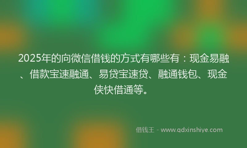 2025年的向微信借钱的方式有哪些有：现金易融、借款宝速融通、易贷宝速贷、融通钱包、现金侠快借通等。